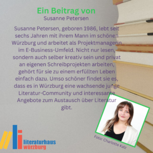 Susanne Petersen, geboren 1986, lebt seit sechs Jahren mit ihrem Mann im schönen Würzburg und arbeitet als Projektmanagerin im E-Business-Umfeld. Nicht nur lesen, sondern auch selber kreativ sein und privat an eigenen Schreibprojekten arbeiten, gehört für sie zu einem erfüllten Leben einfach dazu. Umso schöner findet sie es, dass es in Würzburg eine wachsende junge Literatur-Community und interessante Angebote zum Austausch über Literatur gibt.