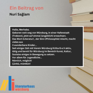 Ein Beitrag von Nuri Sağlam: Hallo, Merhaba. Geboren weit weg von Würzburg, in einer Hafenstadt (Trabzon), jetzt auf einmal (angeblich) erwachsen. Das Wort (Literatur) , der Sinn (Philosophie) mischt, macht vieles aus 3 wunderbare Kinder... Seit einiger Zeit mit Verein Würzburg KUlturS e.V aktiv, tätig und bereit für Würzburg im Bereich Kunst, Kultur, Soziales einiges in Bewegung zu setzen. Vor allem für Jugendliche... Nämlich, möglich! Çünkü, mümkün!