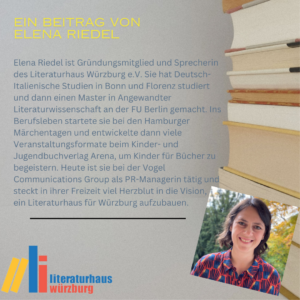 Ein Beitrag von Elena Riedel: Elena Riedel ist Gründungsmitglied und Sprecherin des Literaturhaus Würzburg e.V. Sie hat Deutsch-Italienische Studien in Bonn und Florenz studiert und dann einen Master in Angewandter Literaturwissenschaft an der FU Berlin gemacht. Ins Berufsleben startete sie bei den Hamburger Märchentagen und entwickelte dann viele Veranstaltungsformate beim Kinder- und Jugendbuchverlag Arena, um Kinder für Bücher zu begeistern. Heute ist sie bei der Vogel Communications Group als PR-Managerin tätig und steckt in ihrer Freizeit viel Herzblut in die Vision, ein Literaturhaus für Würzburg aufzubauen.