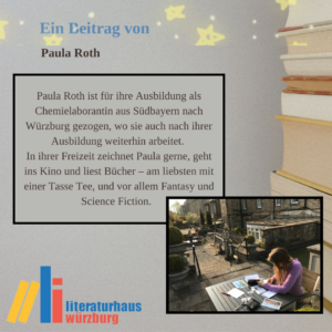 Ein Beitrag von Paula Roth: Paula Roth ist für ihre Ausbildung als Chemielaborantin aus Südbayern nach Würzburg gezogen, wo sie auch nach ihrer Ausbildung weiterhin arbeitet. In ihrer Freizeit zeichnet Paula gerne, geht ins Kino und liest Bücher – am liebsten mit einer Tasse Tee, und vor allem Fantasy und Science Fiction.