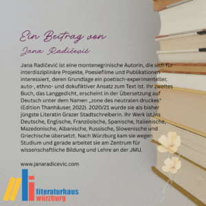Ein Beitrag von Jana Radičević: Jana Radičević ist eine montenegrinische Autorin, die sich für interdisziplinäre Projekte,
Poesiefilme und Publikationen interessiert, deren Grundlage ein poetisch-experimenteller, auto-,
ethno- und dokufiktiver Ansatz zum Text ist. Ihr zweites Buch, das Langgedicht, erscheint in der
Übersetzung auf Deutsch unter dem Namen „zone des neutralen druckes“ (Edition Thanhäuser,
2022). 2020/21 wurde sie als bisher jüngste Literatin Grazer Stadtschreiberin. Ihr Werk ist ins
Deutsche, Englische, Französische, Spanische, Italienische, Mazedonische, Albanische,
Russische, Slowenische und Griechische übersetzt. Nach Würzburg kam sie wegen Studium und
gerade arbeitet sie am Zentrum für wissenschaftliche Bildung und Lehre an der JMU.
www.janaradicevic.com