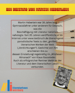 Ein Beitrag von Martin Heberlein: Martin Heberlein war 38 Jahre lang Gymnasiallehrer unter anderem für Deutsch, was die
Beschäftigung mit Literatur natürlich nahelegte. Seit 20 Jahren veröffentlicht er im
Internet unter www.textbruch.de überwiegend parodistische Texte zu den „großen“
literarischen Werken der Welt („Verdichtungen“). Gedichte von ihm erschienen (bis zu
dessen Einstellung) regelmäßig im „Wildleser-Almanach“ von Klaus Gasseleder.
Auch als erfolgreicher Rentner bleibt er der Literatur und dem literarischen Leben
verbunden.