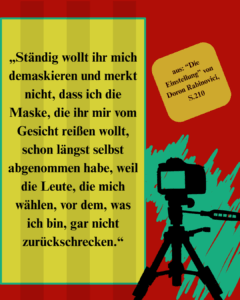 Zitat aus "Die Einstellung" von Doron Rabinovici, S.210: "Ständig wollt ihr mich demaskieren und merkt nicht, dass ich die Maske, die ihr mir vom Gesicht reißen wollt, schon längst selbst abgenommen habe, weil die Leute, die mich wählen, vor dem, was ich bin, gar nicht zurückschrecken.“