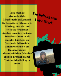 Ein Beitrag von Luise Stark: Luise Stark ist wissenschaftliche Mitarbeiterin am Lehrstuhl für Europäische Ethnologie in Würzburg, dort lehrt und forscht sie vor allem zu visuellen, narrativen Kulturen. Außerdem arbeitet sie als bildenden Künstlerin und Gestalterin freiberuflich. Derzeit versucht Sie die Balance, zwischen wissenschaftlichem Schreiben und dem Erzeugen fiktiver Texte im Schreiballtag zu finden. 