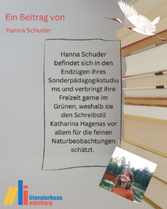 Ein Beitrag von Hanna Schuder: Hanna Schuder befindet sich in den Endzügen ihres Sonderpädagogikstudiums und verbringt ihre Freizeit gerne im Grünen, weshalb sie den Schreibstil Katharina Hagenas vor allem für die feinen Naturbeobachtungen schätzt.