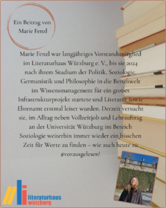 Ein Beitrag von Marie Fenzl: Marie Fenzl war langjähriges Vorstandsmitglied im Literaturhaus Würzburg e. V., bis sie 2024 nach ihrem Studium der Politik, Soziologie, Germanistik und Philosophie in die Berufswelt im Wissensmanagement für ein großes Infrastrukturprojekt startete und Literatur sowie Ehrenamt erstmal leiser wurden. Derzeit versucht sie, im Alltag neben Vollzeitjob und Lehrauftrag an der Universität Würzburg im Bereich Soziologie weiterhin immer wieder ein bisschen Zeit für Worte zu finden – wie auch heute zu #vorausgelesen!