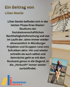 Ein Beitrag von Lilian Bestle: Lilian Bestle befindet sich in der letzten Phase ihres Master-Studiums der Sozialwissenschaftlichen Nachhaltigkeitsforschung und war im Laufe der Jahre immer wieder ehrenamtlich in Würzburger Projekten und Gruppen rund ums Schreiben aktiv. Hin und wieder schreibt sie auch selbst und demnächst geht es mit dem Rucksack genau in die Gegend, in die „Herkunft“ immer wieder zurückfindet.