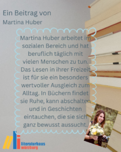 Ein Beitrag von Martina Huber: Martina Huber arbeitet im sozialen Bereich und hat beruflich täglich mit vielen Menschen zu tun. Das Lesen in ihrer Freizeit ist für sie ein besonders wertvoller Ausgleich zum Alltag. In Büchern findet sie Ruhe, kann abschalten und in Geschichten eintauchen, die sie sich ganz bewusst aussucht.