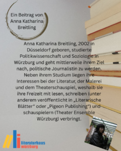 Ein Beitrag von Anna Katharina Breitling: Anna Katharina Breitling, 2002 in Düsseldorf geboren, studierte Politikwissenschaft und Soziologie in Würzburg und geht mittlerweile ihrem Ziel nach, politische Journalistin zu werden. Neben ihrem Studium liegen ihre Interessen bei der Literatur, der Malerei und dem Theaterschauspiel, weshalb sie ihre Freizeit mit lesen, schreiben (unter anderem veröffentlicht in „Literarische Blätter“ oder „Pigeon Publishing“) und schauspielern (Theater Ensemble Würzburg) verbringt.