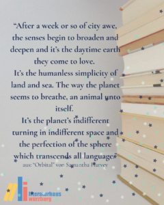 Zitat aus "Orbital" von Samantha Harvey: "After a week or so of city awe, the senses begin to broaden and deepen and it’s the daytime earth they come to love. It’s the humanless simplicity of land and sea. The way the planet seems to breathe, an animal unto itself. It’s the planet’s indifferent turning in indifferent space and the perfection of the sphere which transcends all language."