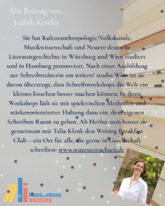 Ein Beitrag von Judith Kestler: Sie hat Kulturanthropologie/Volkskunde, Musikwissenschaft und Neuere deutsche Literaturgeschichte in Würzburg und Wien studiert und in Hamburg promoviert. Nach einer Ausbildung zur Schreibtrainerin am writers‘ studio Wien ist sie davon überzeugt, dass Schreibworkshops die Welt ein kleines bisschen besser machen können. In ihren Workshops lädt sie mit spielerischen Methoden und stärkenorientierter Haltung dazu ein, dem eigenen Schreiben Raum zu geben. Ab Herbst 2026 hostet sie gemeinsam mit Talia Klenk den Writing Breakfast Club – ein Ort für alle, die gerne in Gesellschaft schreiben: www.wotextewachsen.de