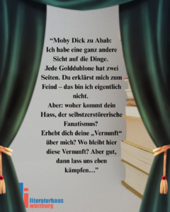 “Moby Dick zu Ahab: Ich habe eine ganz andere Sicht auf die Dinge. Jede Golddublone hat zwei Seiten. Du erklärst mich zum Feind – das bin ich eigentlich nicht. Aber: woher kommt dein Hass, der selbstzerstörerische Fanatismus? Erhebt dich deine „Vernunft“ über mich? Wo bleibt hier diese Vernunft? Aber gut, dann lass uns eben kämpfen…” aus Moby Dick von Herman Melville