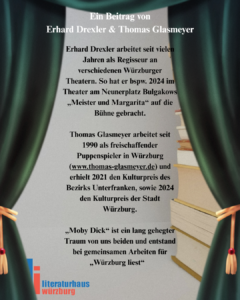 Ein Beitrag von Erhard Drexler & Thomas Glasmeyer. Erhard Drexler arbeitet seit vielen Jahren als Regisseur an verschiedenen Würzburger Theatern. So hat er bspw. 2024 im Theater am Neunerplatz Bulgakows „Meister und Margarita“ auf die Bühne gebracht. Thomas Glasmeyer arbeitet seit 1990 als freischaffender Puppenspieler in Würzburg (www.thomas-glasmeyer.de) und erhielt 2021 den Kulturpreis des Bezirks Unterfranken, sowie 2024 den Kulturpreis der Stadt Würzburg. „Moby Dick“ ist ein lang gehegter Traum von uns beiden und entstand bei gemeinsamen Arbeiten für „Würzburg liest“