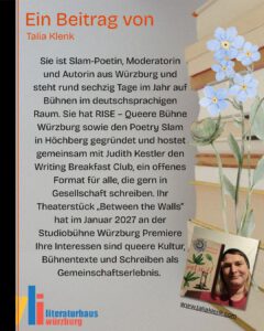 Ein Beitrag von Talia Klenk. Sie ist Slam-Poetin, Moderatorin und Autorin aus Würzburg und steht rund sechzig Tage im Jahr auf Bühnen im deutschsprachigen Raum. Sie hat RISE – Queere Bühne Würzburg sowie den Poetry Slam in Höchberg gegründet und hostet gemeinsam mit Judith Kestler den Writing Breakfast Club, ein offenes Format für alle, die gern in Gesellschaft schreiben. Ihr Theaterstück „Between the Walls” hat im Januar 2027 an der Studiobühne Würzburg Premiere Ihre Interessen sind queere Kultur, Bühnentexte und Schreiben als Gemeinschaftserlebnis.